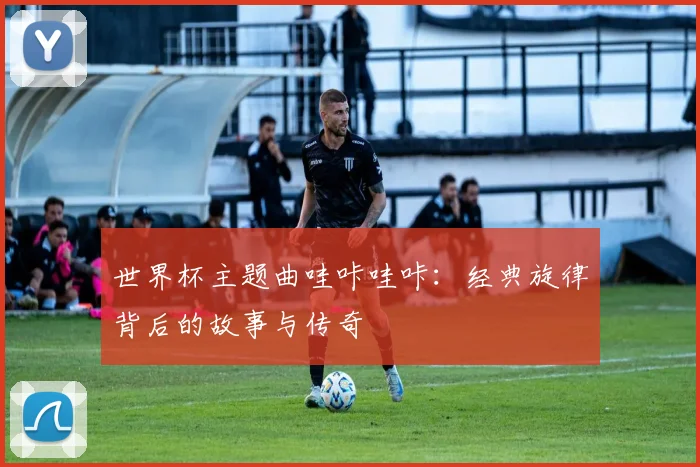 世界杯主题曲哇咔哇咔：经典旋律背后的故事与传奇