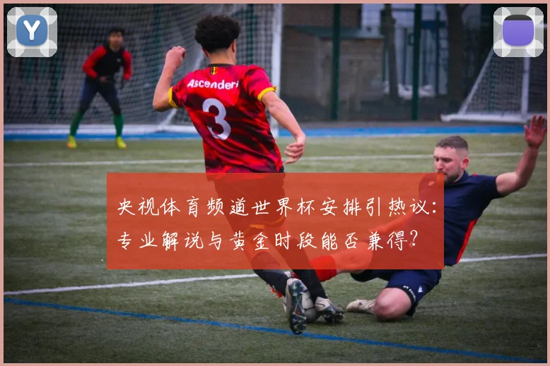 央视体育频道世界杯安排引热议：专业解说与黄金时段能否兼得？