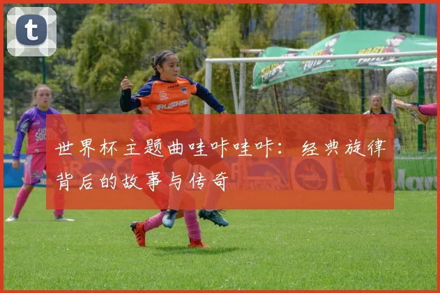 世界杯主题曲哇咔哇咔：经典旋律背后的故事与传奇