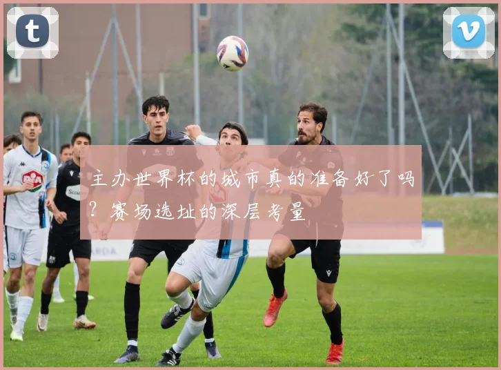 主办世界杯的城市真的准备好了吗?赛场选址的深层考量