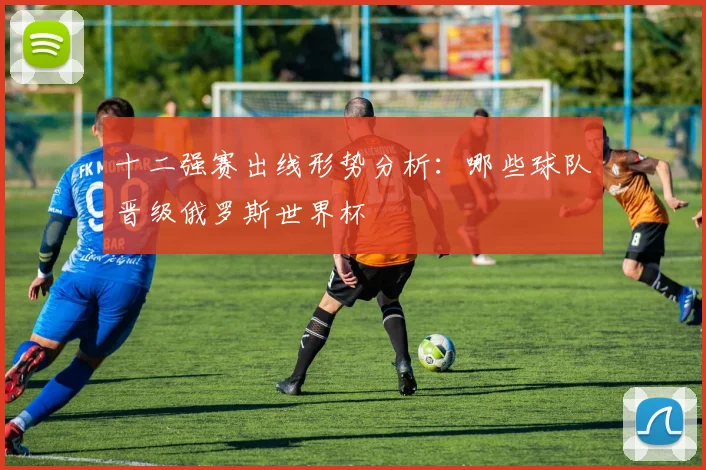 十二强赛出线形势分析：哪些球队晋级俄罗斯世界杯