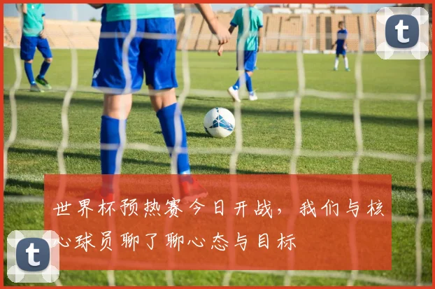 世界杯预热赛今日开战,我们与核心球员聊了聊心态与目标