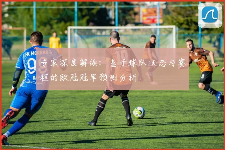 专家深度解读:基于球队状态与赛程的欧冠冠军预测分析