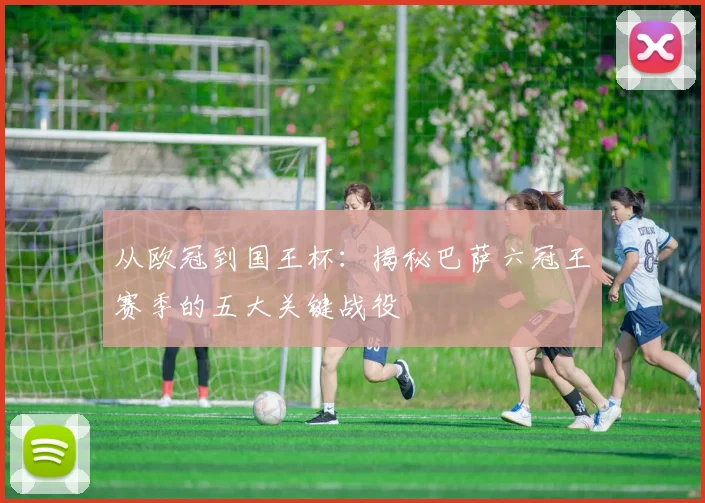 从欧冠到国王杯：揭秘巴萨六冠王赛季的五大关键战役