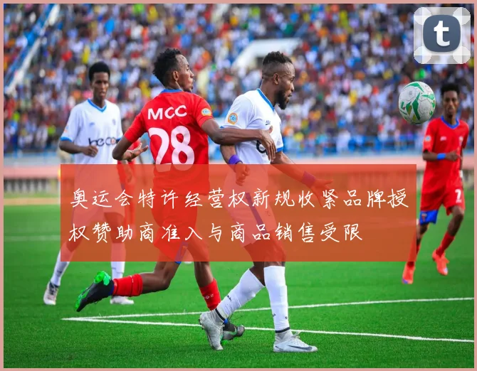 奥运会特许经营权新规收紧品牌授权赞助商准入与商品销售受限