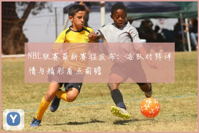 NBL联赛最新赛程发布:各队对阵详情与精彩看点前瞻