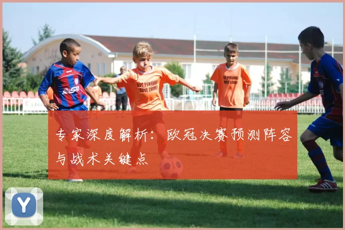 专家深度解析：欧冠决赛预测阵容与战术关键点