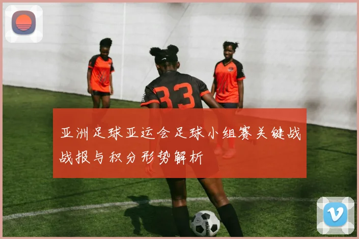 亚洲足球亚运会足球小组赛关键战战报与积分形势解析