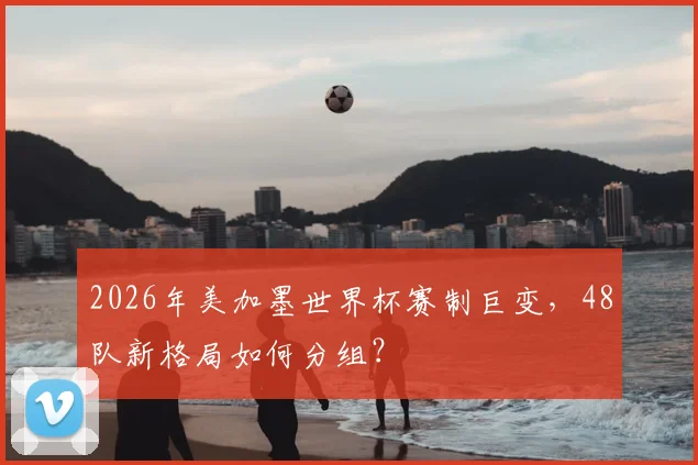 2026年美加墨世界杯赛制巨变，48队新格局如何分组？