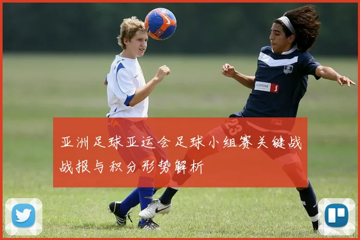 亚洲足球亚运会足球小组赛关键战战报与积分形势解析