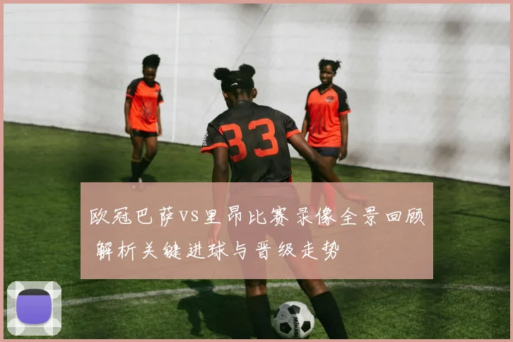 欧冠巴萨vs里昂比赛录像全景回顾 解析关键进球与晋级走势