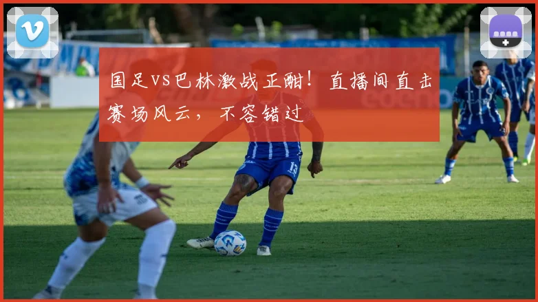 国足vs巴林激战正酣！直播间直击赛场风云，不容错过