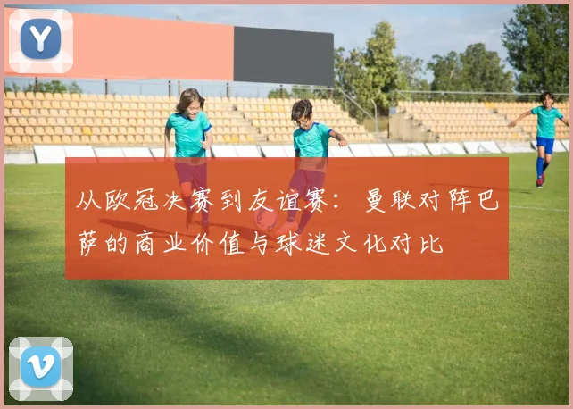 从欧冠决赛到友谊赛:曼联对阵巴萨的商业价值与球迷文化对比