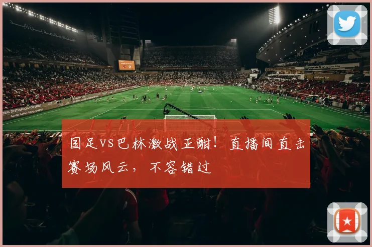 国足vs巴林激战正酣！直播间直击赛场风云，不容错过