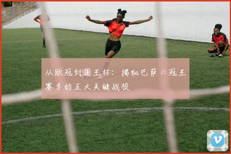 从欧冠到国王杯：揭秘巴萨六冠王赛季的五大关键战役