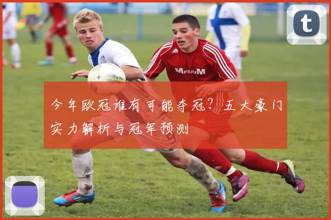 今年欧冠谁有可能夺冠？五大豪门实力解析与冠军预测