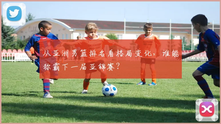 从亚洲男篮排名看格局变化，谁能称霸下一届亚锦赛？