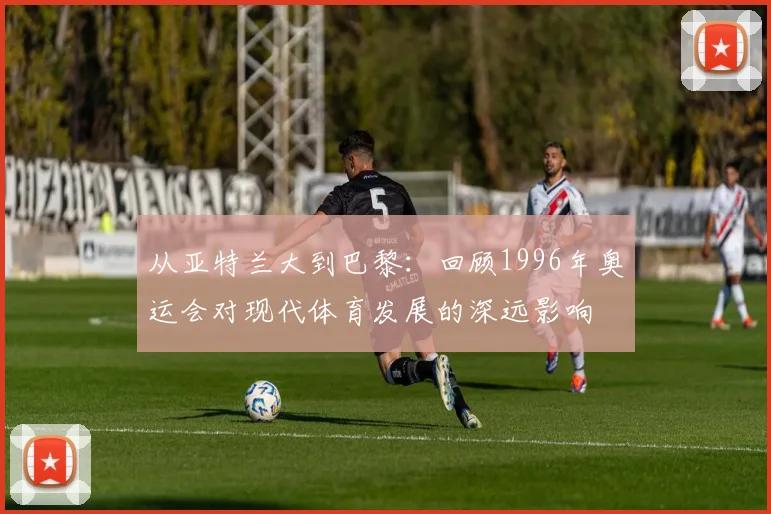 从亚特兰大到巴黎：回顾1996年奥运会对现代体育发展的深远影响