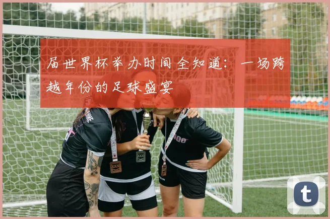 届世界杯举办时间全知道：一场跨越年份的足球盛宴