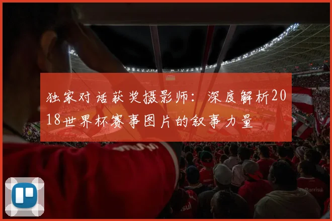 独家对话获奖摄影师：深度解析2018世界杯赛事图片的叙事力量